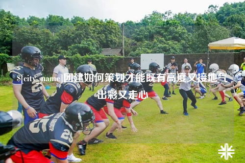 河池团建如何策划才能既有高度又接地气出彩又走心